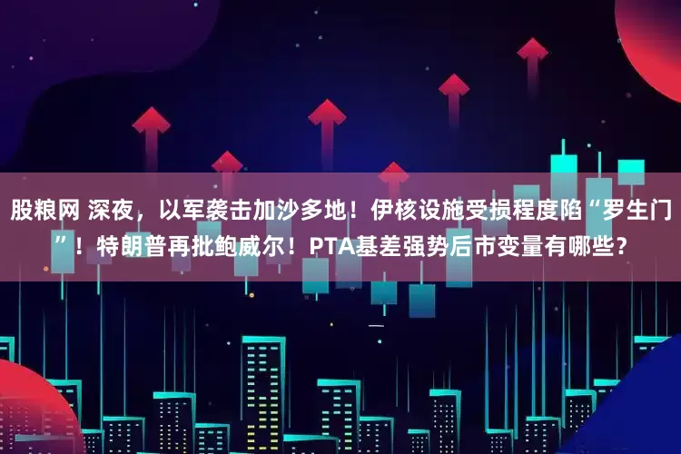 股粮网 深夜，以军袭击加沙多地！伊核设施受损程度陷“罗生门”！特朗普再批鲍威尔！PTA基差强势后市变量有哪些？