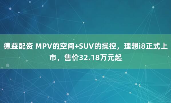 德益配资 MPV的空间+SUV的操控，理想i8正式上市，售价32.18万元起