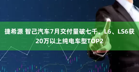 捷希源 智己汽车7月交付量破七千，L6、LS6获20万以上纯电车型TOP2