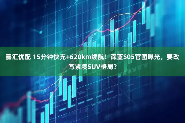 嘉汇优配 15分钟快充+620km续航！深蓝S05官图曝光，要改写紧凑SUV格局？