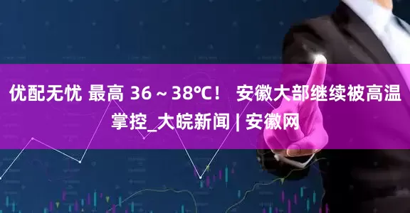 优配无忧 最高 36～38℃！ 安徽大部继续被高温掌控_大皖新闻 | 安徽网