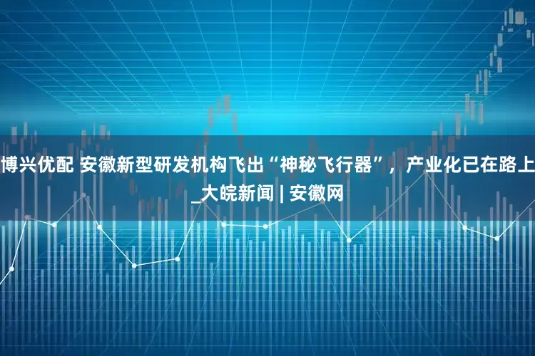 博兴优配 安徽新型研发机构飞出“神秘飞行器”，产业化已在路上_大皖新闻 | 安徽网