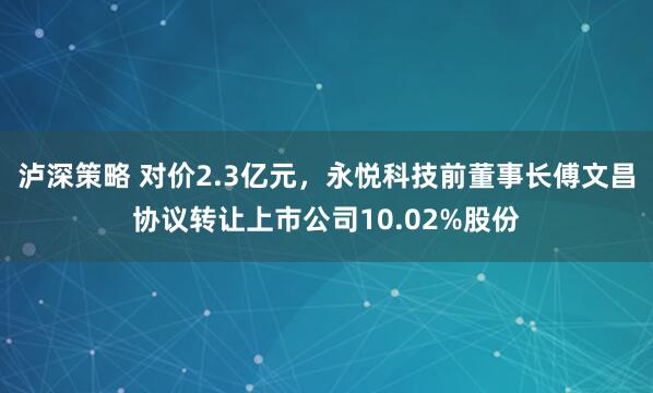 泸深策略 对价2.3亿元，永悦科技前董事长傅文昌协议转让上市公司10.02%股份