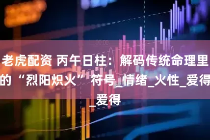 老虎配资 丙午日柱：解码传统命理里的 “烈阳炽火” 符号_情绪_火性_爱得