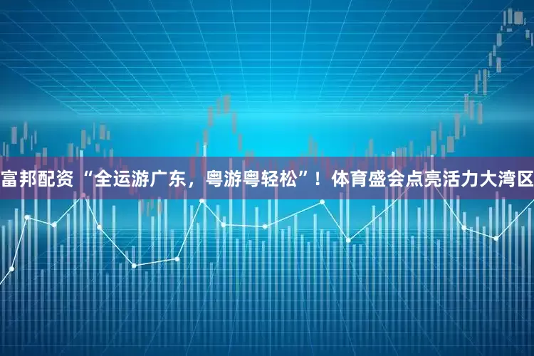 富邦配资 “全运游广东，粤游粤轻松”！体育盛会点亮活力大湾区