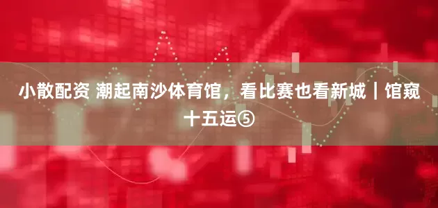 小散配资 潮起南沙体育馆，看比赛也看新城｜馆窥十五运⑤