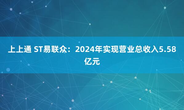 上上通 ST易联众：2024年实现营业总收入5.58亿元