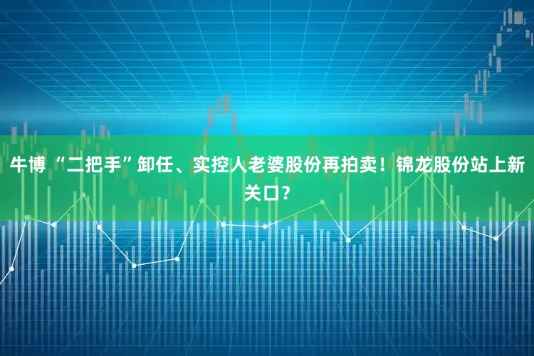 牛博 “二把手”卸任、实控人老婆股份再拍卖！锦龙股份站上新关口？