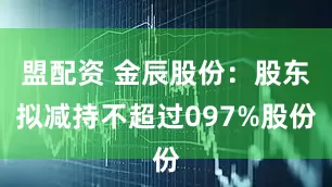 盟配资 金辰股份：股东拟减持不超过097%股份