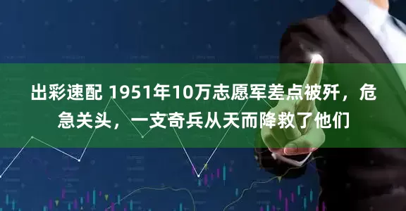 出彩速配 1951年10万志愿军差点被歼，危急关头，一支奇兵从天而降救了他们