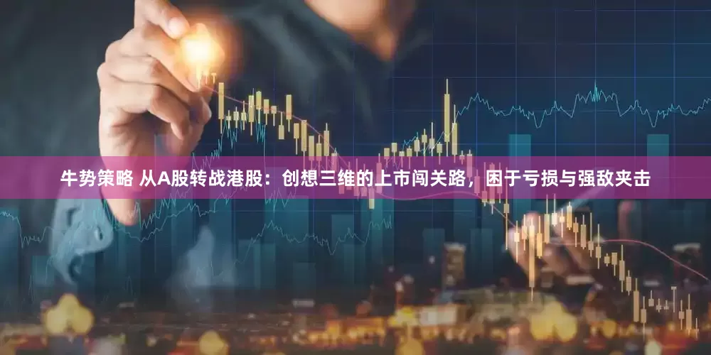 牛势策略 从A股转战港股：创想三维的上市闯关路，困于亏损与强敌夹击